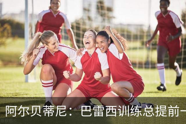阿尔贝蒂尼：巴雷西训练总提前一小时到，何时何地都以身作则